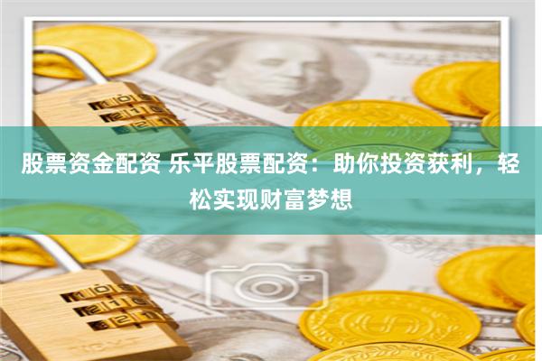 股票资金配资 乐平股票配资：助你投资获利，轻松实现财富梦想