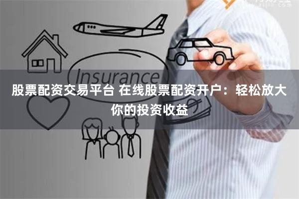 股票配资交易平台 在线股票配资开户：轻松放大你的投资收益